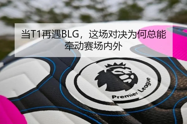 当T1再遇BLG，这场对决为何总能牵动赛场内外